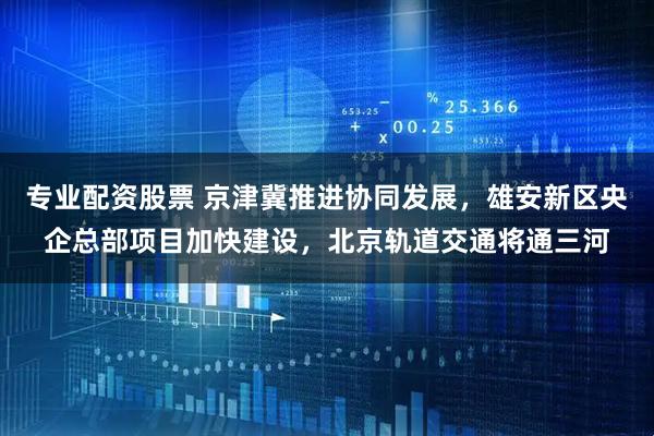 专业配资股票 京津冀推进协同发展，雄安新区央企总部项目加快建设，北京轨道交通将通三河