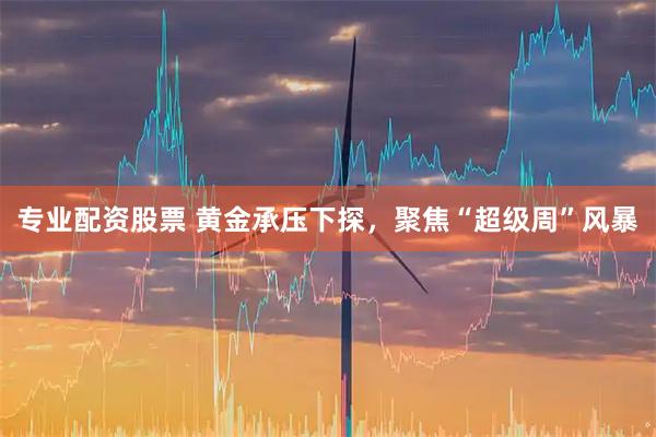 专业配资股票 黄金承压下探，聚焦“超级周”风暴