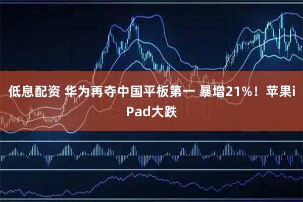 低息配资 华为再夺中国平板第一 暴增21%！苹果iPad大跌
