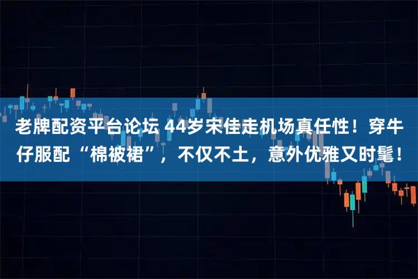 老牌配资平台论坛 44岁宋佳走机场真任性！穿牛仔服配 “棉被裙”，不仅不土，意外优雅又时髦！