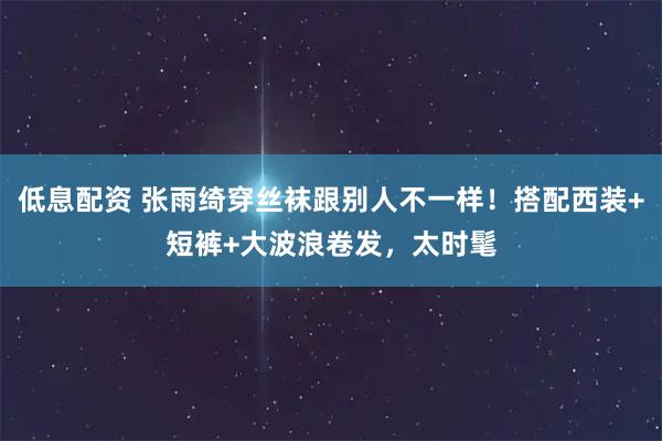低息配资 张雨绮穿丝袜跟别人不一样！搭配西装+短裤+大波浪卷发，太时髦