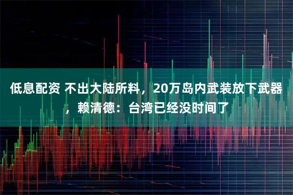 低息配资 不出大陆所料，20万岛内武装放下武器，赖清德：台湾已经没时间了