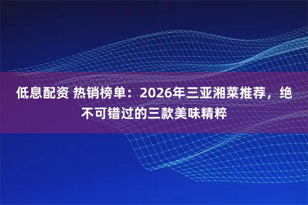 低息配资 热销榜单：2026年三亚湘菜推荐，绝不可错过的三款美味精粹
