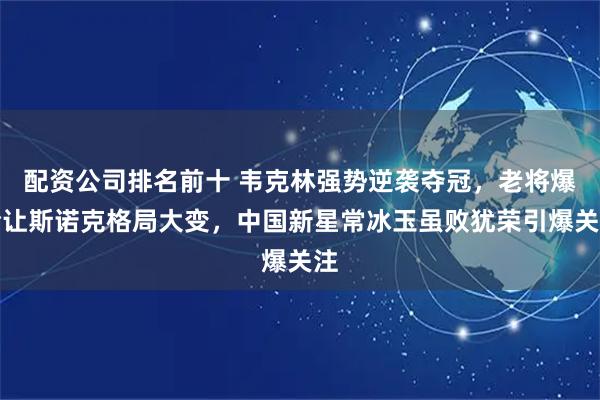 配资公司排名前十 韦克林强势逆袭夺冠，老将爆冷让斯诺克格局大变，中国新星常冰玉虽败犹荣引爆关注