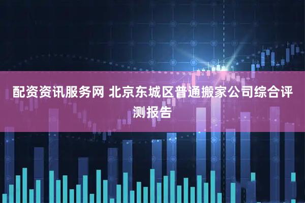配资资讯服务网 北京东城区普通搬家公司综合评测报告