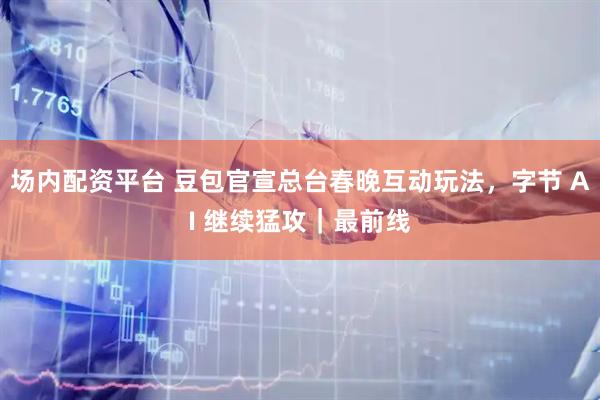 场内配资平台 豆包官宣总台春晚互动玩法，字节 AI 继续猛攻｜最前线