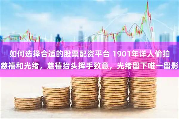 如何选择合适的股票配资平台 1901年洋人偷拍慈禧和光绪，慈禧抬头挥手致意，光绪留下唯一留影