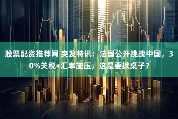 股票配资推荐网 突发特讯：法国公开挑战中国，30%关税+汇率施压，这是要掀桌子？