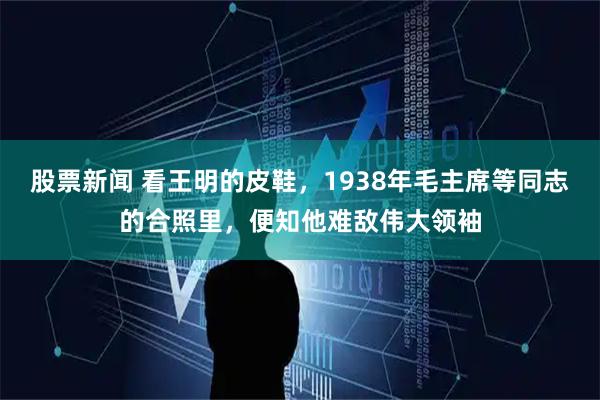股票新闻 看王明的皮鞋，1938年毛主席等同志的合照里，便知他难敌伟大领袖