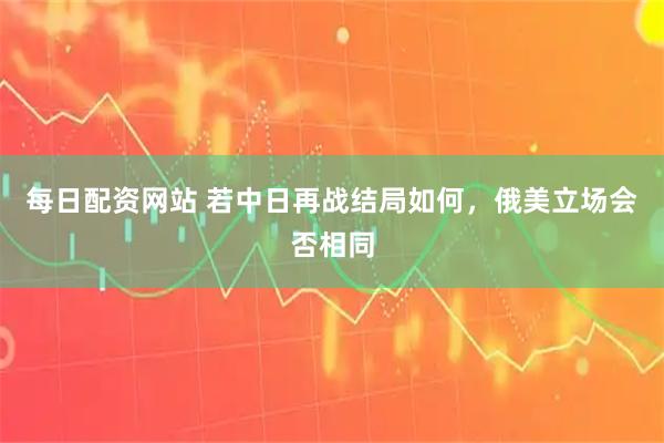 每日配资网站 若中日再战结局如何，俄美立场会否相同