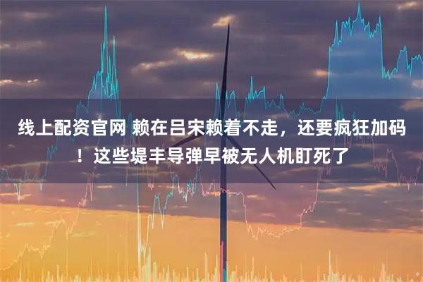 线上配资官网 赖在吕宋赖着不走，还要疯狂加码！这些堤丰导弹早被无人机盯死了