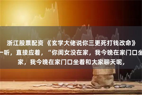 浙江股票配资 《玄学大佬说你三更死打钱改命》芜音谭辞 二大爷一听，直接应着，“你闺女没在家，我今晚在家门口坐着和大家聊天呢，