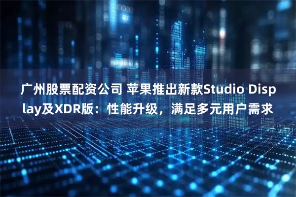 广州股票配资公司 苹果推出新款Studio Display及XDR版：性能升级，满足多元用户需求