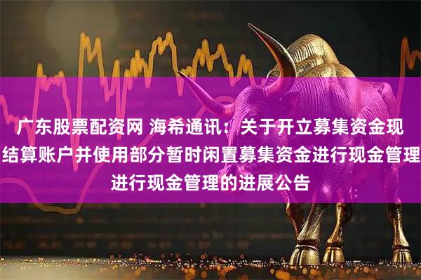 广东股票配资网 海希通讯：关于开立募集资金现金管理专用结算账户并使用部分暂时闲置募集资金进行现金管理的进展公告