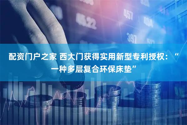 配资门户之家 西大门获得实用新型专利授权：“一种多层复合环保床垫”
