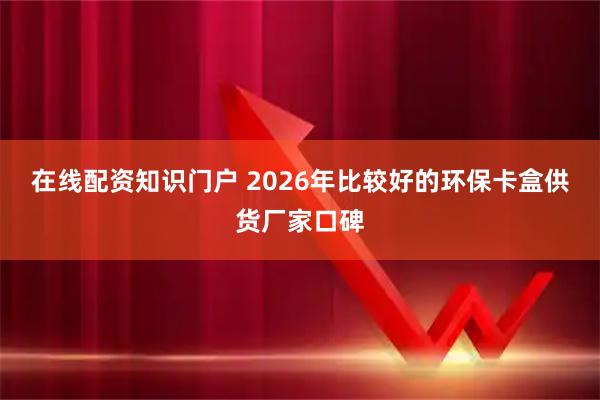 在线配资知识门户 2026年比较好的环保卡盒供货厂家口碑