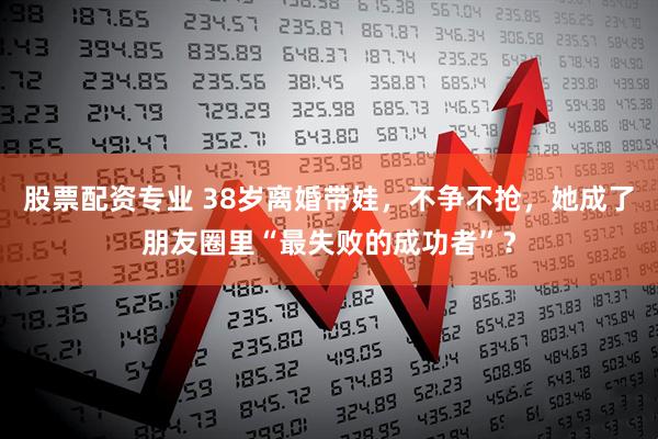 股票配资专业 38岁离婚带娃，不争不抢，她成了朋友圈里“最失败的成功者”？