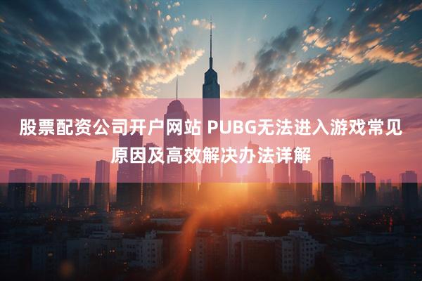 股票配资公司开户网站 PUBG无法进入游戏常见原因及高效解决办法详解