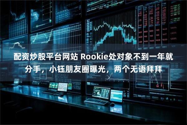 配资炒股平台网站 Rookie处对象不到一年就分手，小钰朋友圈曝光，两个无语拜拜
