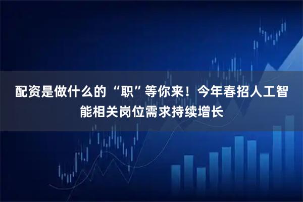 配资是做什么的 “职”等你来！今年春招人工智能相关岗位需求持续增长
