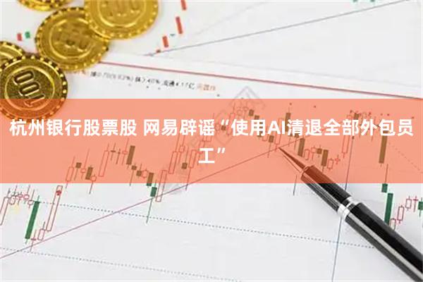 杭州银行股票股 网易辟谣“使用AI清退全部外包员工”