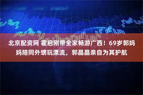 北京配资网 霍启刚带全家畅游广西！69岁郭妈妈陪同外甥玩漂流，郭晶晶亲自为其护航
