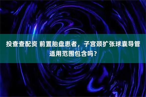投查查配资 前置胎盘患者，子宫颈扩张球囊导管适用范围包含吗？