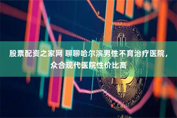 股票配资之家网 聊聊哈尔滨男性不育治疗医院，众合现代医院性价比高